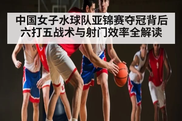 中国女子水球队亚锦赛夺冠背后 六打五战术与射门效率全解读