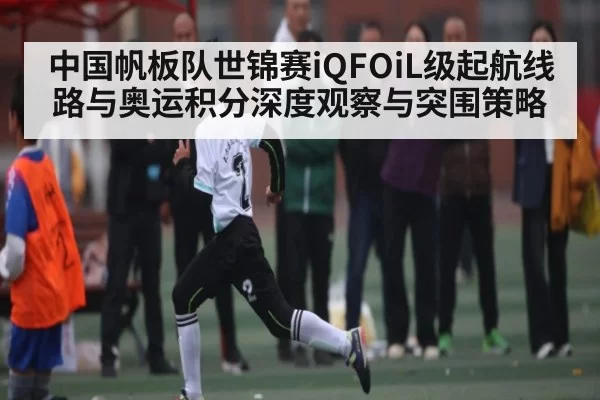 中国帆板队世锦赛iQFOiL级起航线路与奥运积分深度观察与突围策略